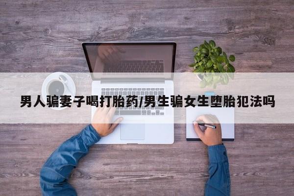 米非米索在线付款男人骗妻子喝打胎药/男生骗女生堕胎犯法吗
