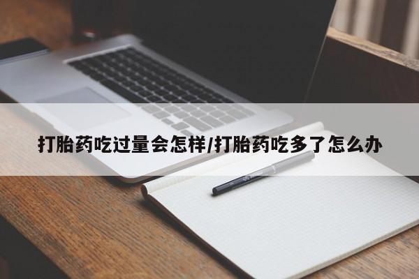 米非米索在线付款打胎药吃过量会怎样/打胎药吃多了怎么办