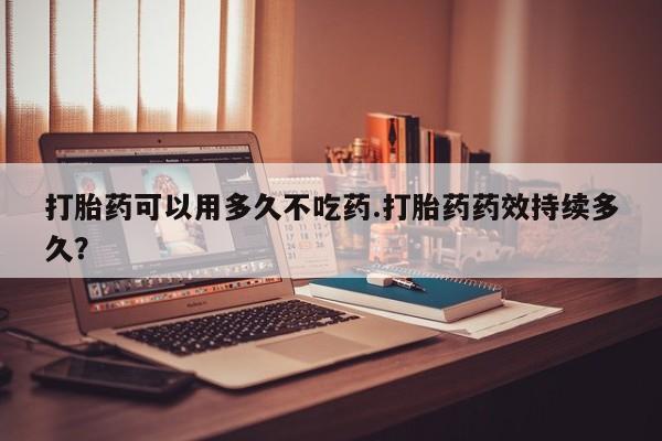 米非米索在线付款打胎药可以用多久不吃药.打胎药药效持续多久？