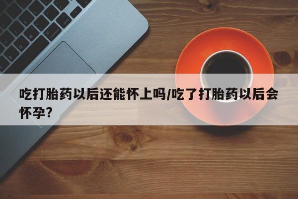 米非米索在线付款吃打胎药以后还能怀上吗/吃了打胎药以后会怀孕?