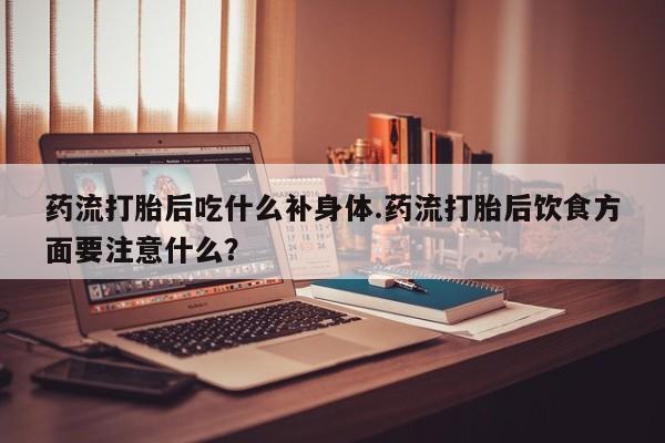 米非米索在线付款药流打胎后吃什么补身体.药流打胎后饮食方面要注意什么？