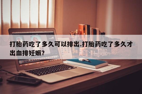 米非米索在线付款打胎药吃了多久可以排出.打胎药吃了多久才出血排妊娠？