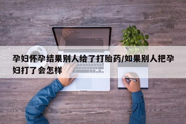 米非米索在线付款孕妇怀孕结果别人给了打胎药/如果别人把孕妇打了会怎样