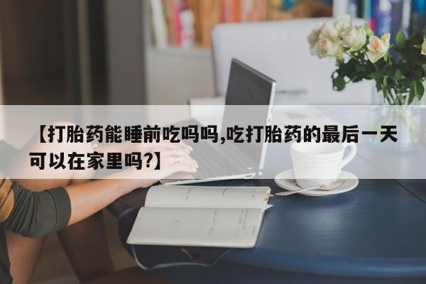 米非米索在线付款【打胎药能睡前吃吗吗,吃打胎药的最后一天可以在家里吗?】