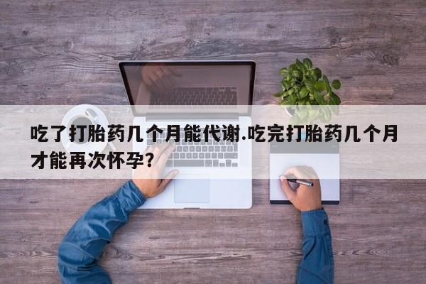 米非米索在线付款吃了打胎药几个月能代谢.吃完打胎药几个月才能再次怀孕？