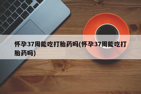 米非米索在线付款怀孕37周能吃打胎药吗(怀孕37周能吃打胎药吗)