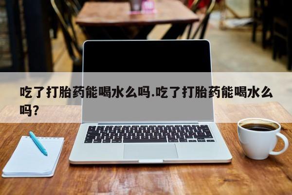 米非米索在线付款吃了打胎药能喝水么吗.吃了打胎药能喝水么吗？