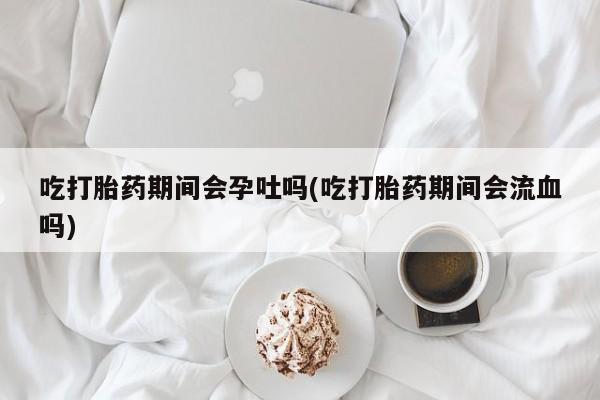 米非米索在线付款吃打胎药期间会孕吐吗(吃打胎药期间会流血吗)