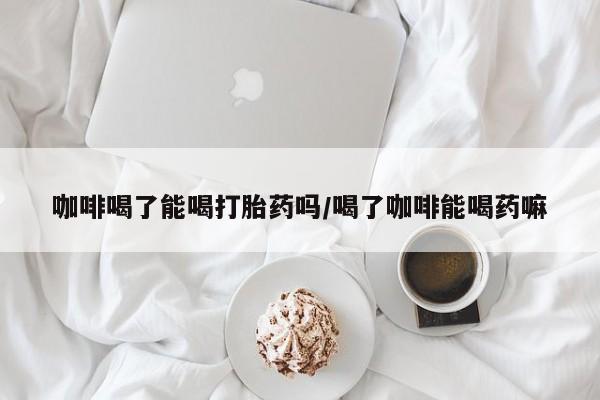 米非米索在线付款咖啡喝了能喝打胎药吗/喝了咖啡能喝药嘛