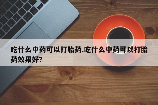 米非米索在线付款吃什么中药可以打胎药.吃什么中药可以打胎药效果好?