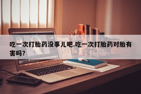 米非米索在线付款吃一次打胎药没事儿吧.吃一次打胎药对胎有害吗？