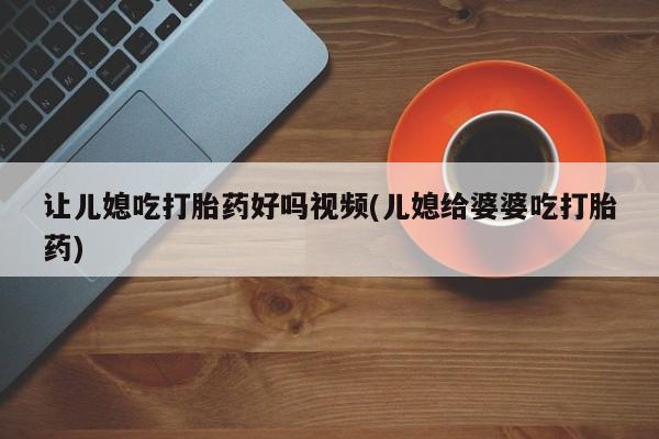 米非米索在线付款让儿媳吃打胎药好吗视频(儿媳给婆婆吃打胎药)